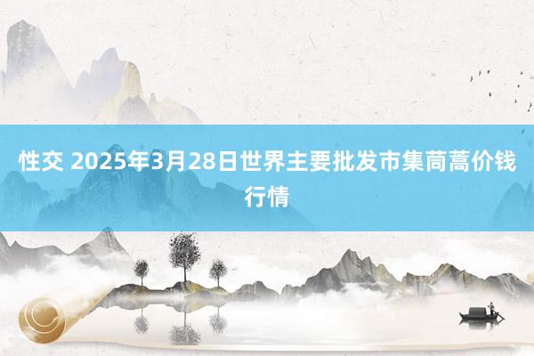 性交 2025年3月28日世界主要批发市集茼蒿价钱行情