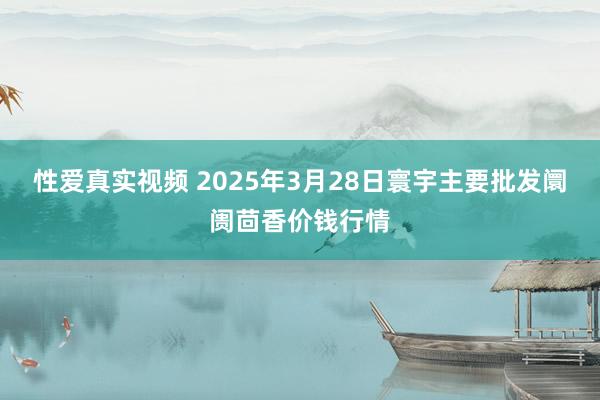 性爱真实视频 2025年3月28日寰宇主要批发阛阓茴香价钱行情