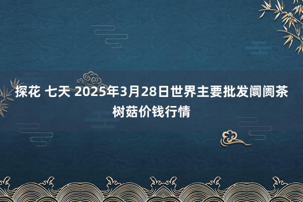 探花 七天 2025年3月28日世界主要批发阛阓茶树菇价钱行情