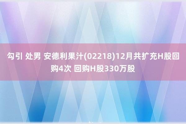 勾引 处男 安德利果汁(02218)12月共扩充H股回购4次 回购H股330万股