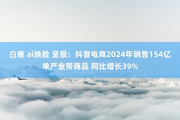 白鹿 ai换脸 呈报：抖音电商2024年销售154亿单产业带商品 同比增长39%
