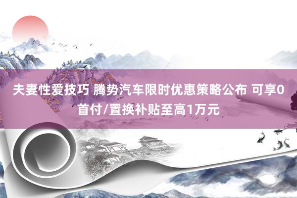夫妻性爱技巧 腾势汽车限时优惠策略公布 可享0首付/置换补贴至高1万元