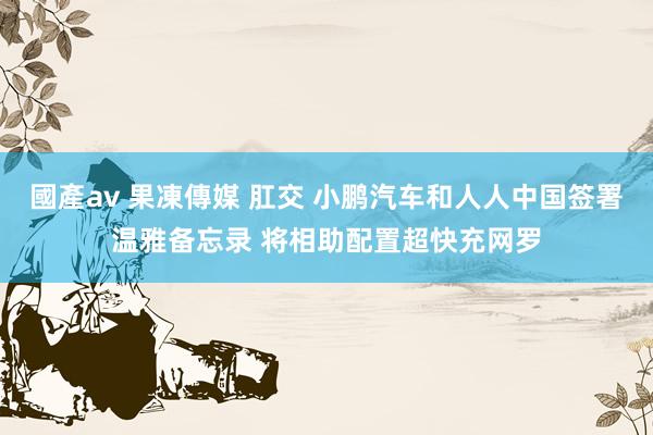 國產av 果凍傳媒 肛交 小鹏汽车和人人中国签署温雅备忘录 将相助配置超快充网罗