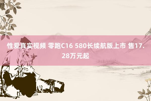 性爱真实视频 零跑C16 580长续航版上市 售17.28万元起