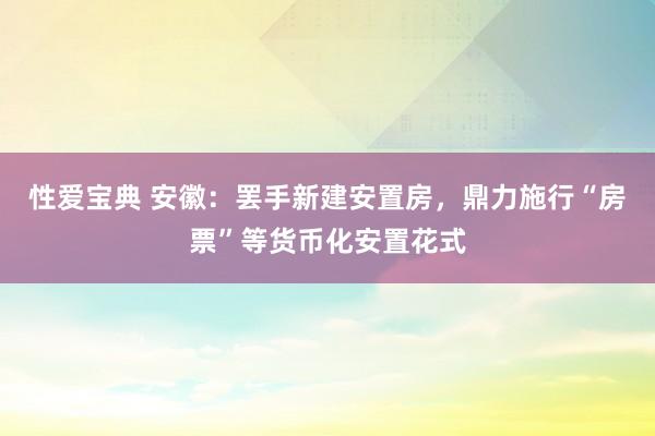 性爱宝典 安徽：罢手新建安置房，鼎力施行“房票”等货币化安置花式