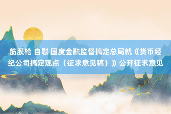 筋膜枪 自慰 国度金融监督搞定总局就《货币经纪公司搞定观点（征求意见稿）》公开征求意见