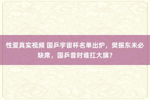 性爱真实视频 国乒宇宙杯名单出炉，樊振东未必缺席，国乒昔时谁扛大旗？