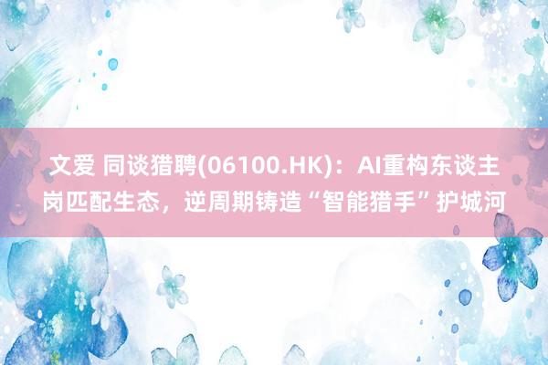 文爱 同谈猎聘(06100.HK)：AI重构东谈主岗匹配生态，逆周期铸造“智能猎手”护城河