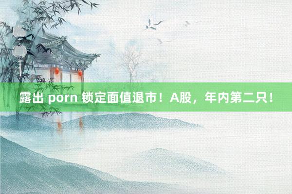 露出 porn 锁定面值退市！A股，年内第二只！