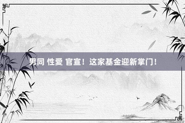 男同 性愛 官宣！这家基金迎新掌门！