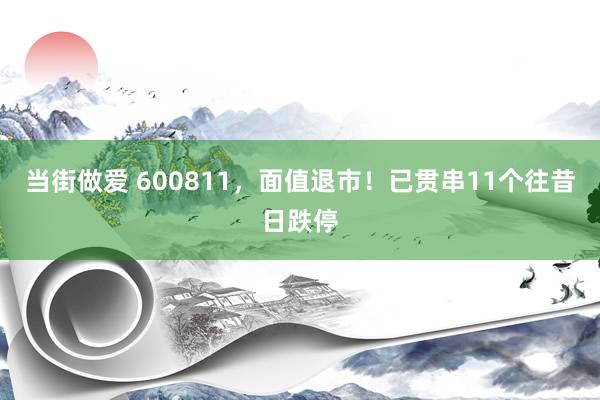 当街做爱 600811，面值退市！已贯串11个往昔日跌停