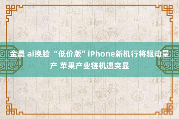 金晨 ai换脸 “低价版”iPhone新机行将驱动量产 苹果产业链机遇突显