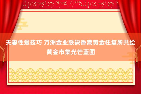 夫妻性爱技巧 万洲金业联袂香港黄金往复所共绘黄金市集光芒蓝图