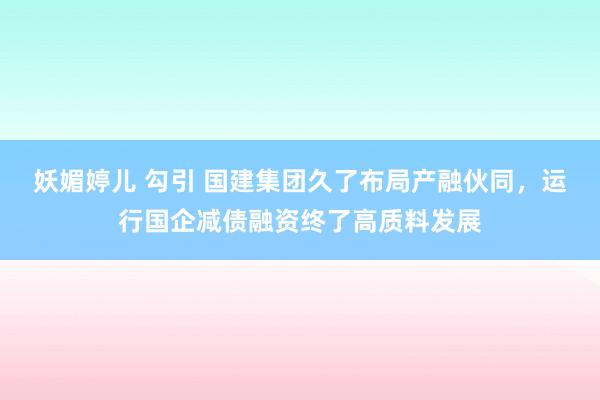 妖媚婷儿 勾引 国建集团久了布局产融伙同，运行国企减债融资终了高质料发展