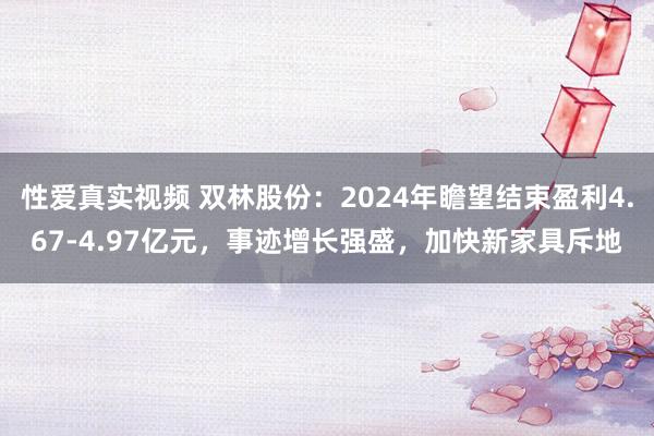 性爱真实视频 双林股份：2024年瞻望结束盈利4.67-4.97亿元，事迹增长强盛，加快新家具斥地
