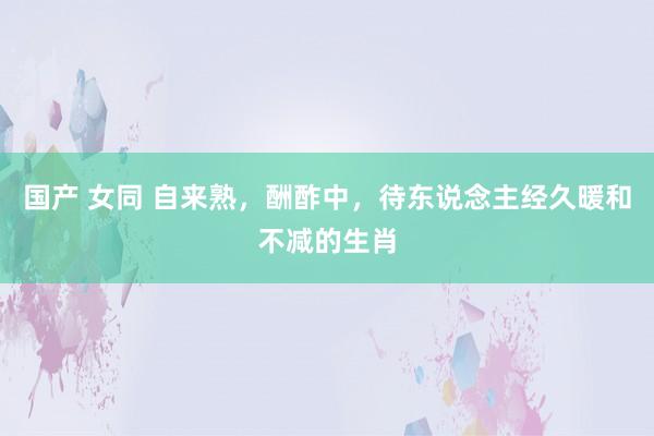 国产 女同 自来熟，酬酢中，待东说念主经久暖和不减的生肖
