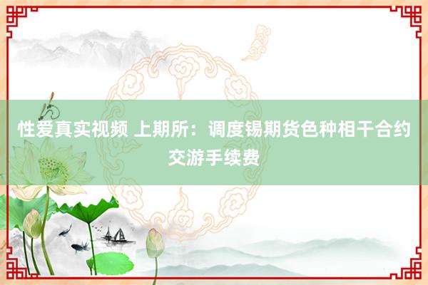 性爱真实视频 上期所：调度锡期货色种相干合约交游手续费