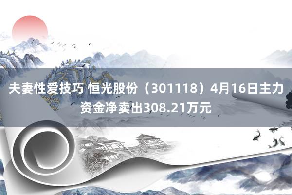 夫妻性爱技巧 恒光股份（301118）4月16日主力资金净卖出308.21万元