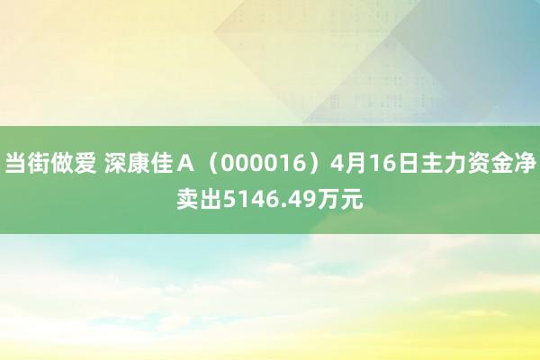 当街做爱 深康佳Ａ（000016）4月16日主力资金净卖出5146.49万元