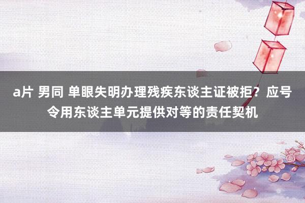 a片 男同 单眼失明办理残疾东谈主证被拒？应号令用东谈主单元提供对等的责任契机