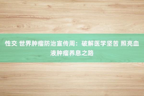 性交 世界肿瘤防治宣传周：破解医学坚苦 照亮血液肿瘤养息之路
