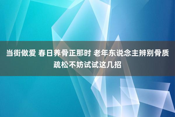 当街做爱 春日养骨正那时 老年东说念主辨别骨质疏松不妨试试这几招
