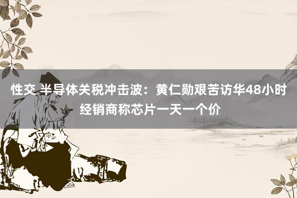 性交 半导体关税冲击波：黄仁勋艰苦访华48小时 经销商称芯片一天一个价