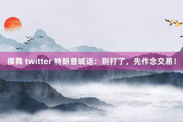 裸舞 twitter 特朗普喊话：别打了，先作念交易！