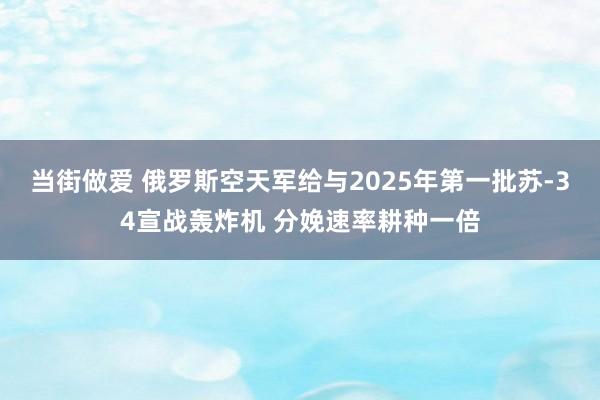当街做爱 俄罗斯空天军给与2025年第一批苏-34宣战轰炸机 分娩速率耕种一倍