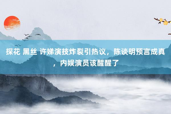 探花 黑丝 许娣演技炸裂引热议，陈谈明预言成真，内娱演员该醒醒了