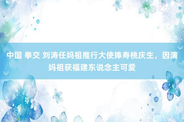 中国 拳交 刘涛任妈祖推行大使捧寿桃庆生，因演妈祖获福建东说念主可爱
