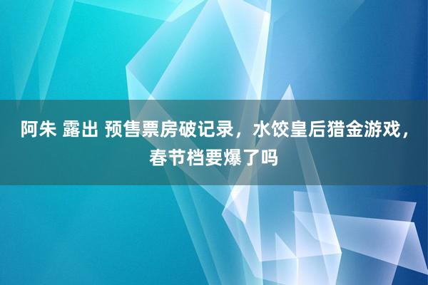 阿朱 露出 预售票房破记录，水饺皇后猎金游戏，春节档要爆了吗