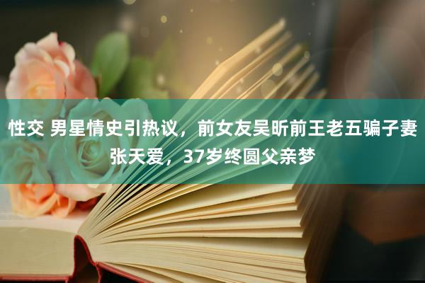 性交 男星情史引热议，前女友吴昕前王老五骗子妻张天爱，37岁终圆父亲梦