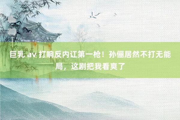 巨乳 av 打响反内讧第一枪！孙俪居然不打无能局，这剧把我看爽了