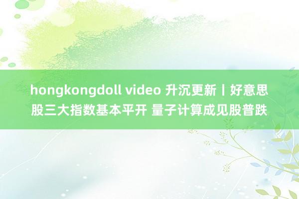 hongkongdoll video 升沉更新丨好意思股三大指数基本平开 量子计算成见股普跌