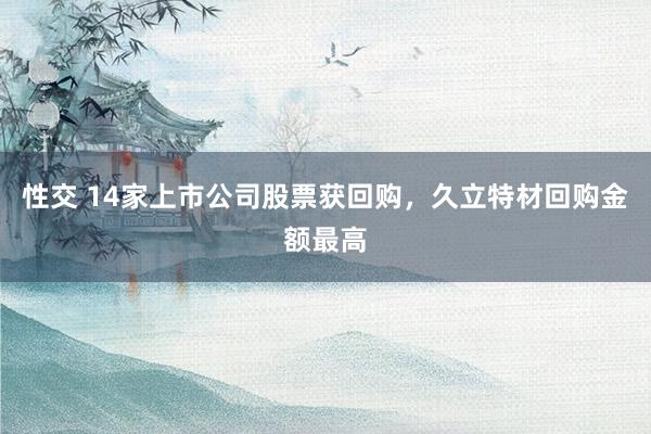 性交 14家上市公司股票获回购，久立特材回购金额最高
