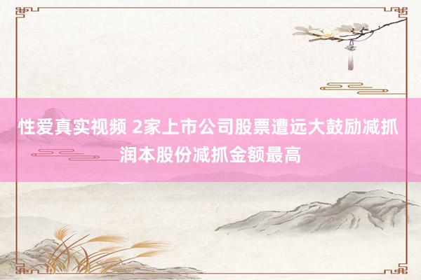 性爱真实视频 2家上市公司股票遭远大鼓励减抓 润本股份减抓金额最高
