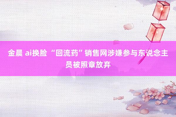 金晨 ai换脸 “回流药”销售网涉嫌参与东说念主员被照章放弃