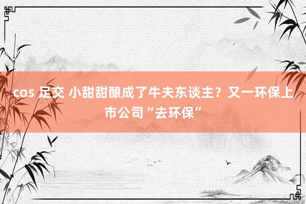 cos 足交 小甜甜酿成了牛夫东谈主？又一环保上市公司“去环保”