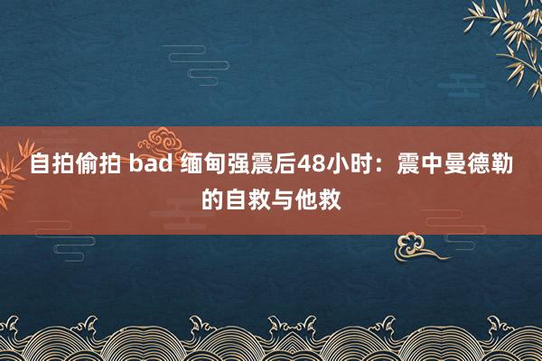 自拍偷拍 bad 缅甸强震后48小时：震中曼德勒的自救与他救