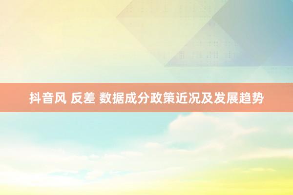 抖音风 反差 数据成分政策近况及发展趋势