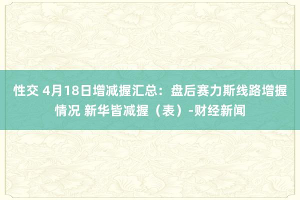 性交 4月18日增减握汇总：盘后赛力斯线路增握情况 新华皆减握（表）-财经新闻