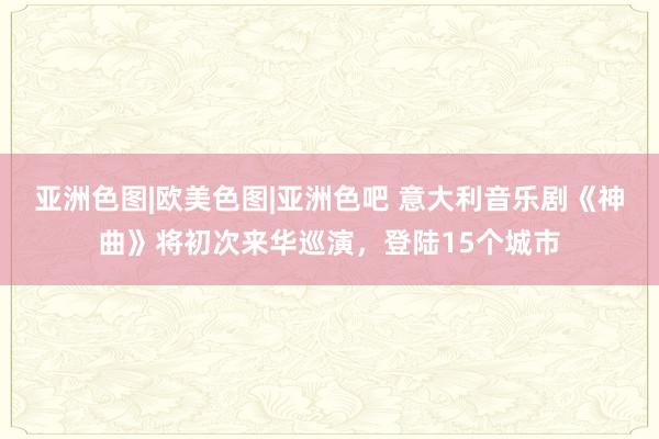 亚洲色图|欧美色图|亚洲色吧 意大利音乐剧《神曲》将初次来华巡演，登陆15个城市