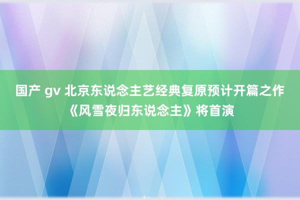 国产 gv 北京东说念主艺经典复原预计开篇之作《风雪夜归东说念主》将首演