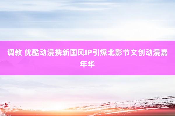 调教 优酷动漫携新国风IP引爆北影节文创动漫嘉年华