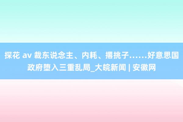探花 av 裁东说念主、内耗、撂挑子……好意思国政府堕入三重乱局_大皖新闻 | 安徽网