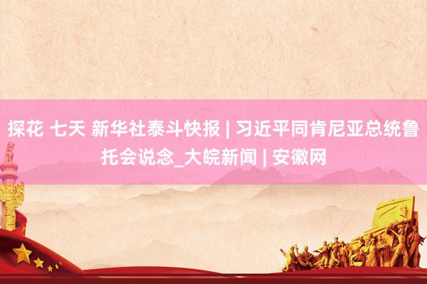 探花 七天 新华社泰斗快报 | 习近平同肯尼亚总统鲁托会说念_大皖新闻 | 安徽网
