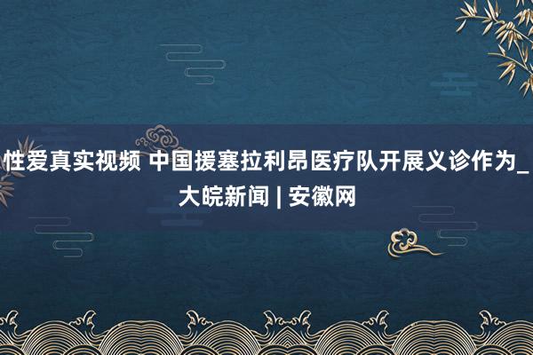 性爱真实视频 中国援塞拉利昂医疗队开展义诊作为_大皖新闻 | 安徽网