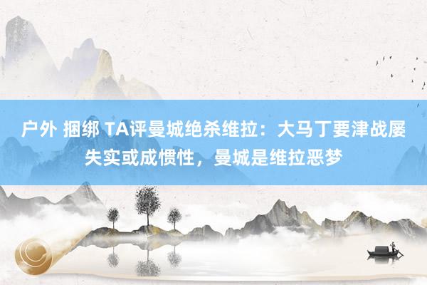 户外 捆绑 TA评曼城绝杀维拉：大马丁要津战屡失实或成惯性，曼城是维拉恶梦