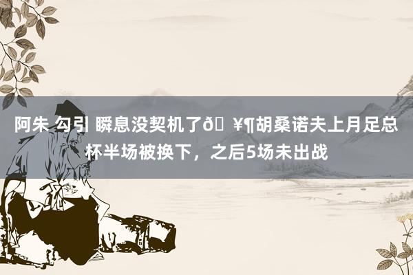 阿朱 勾引 瞬息没契机了🥶胡桑诺夫上月足总杯半场被换下，之后5场未出战